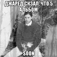 джаред скзал, что 5 альбом soon