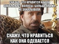 сказал, что нравится как он закалывает волосы, больше она их не закалывала скажу, что нравиться как она одевается