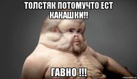 толстяк потомучто ест какашки!! гавно !!!