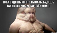 юра будешь много кушать, будешь таким жирным паросёнком))) 