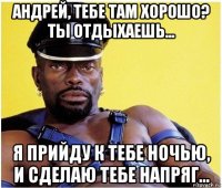 андрей, тебе там хорошо? ты отдыхаешь... я прийду к тебе ночью, и сделаю тебе напряг...