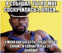 я слышал, ты по мне соскучилась?, олеся... у меня как бы есть...средство от скуки... и сейчас я тебе это докажу!