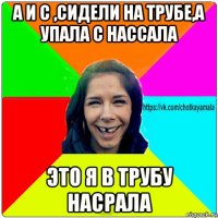 а и с ,сидели на трубе,а упала с нассала это я в трубу насрала