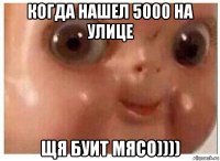 когда нашел 5000 на улице щя буит мясо))))