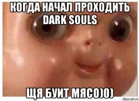 когда начал проходить dark souls щя буит мясо)0)