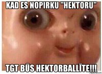 kad es nopirku "hektoru" tgt būs hektorballīte!!!