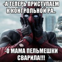 -а теперь приступаем к контрольной ра.. -о мама пельмешки сварила!!!