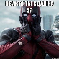 неужто ты сдал на 5? 