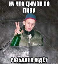 ну что димон по пиву рыбалка ждёт