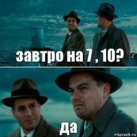 завтро на 7 , 10? да