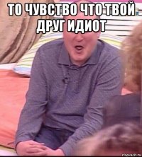 то чувство что твой друг идиот 