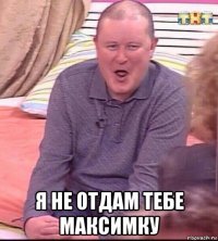  я не отдам тебе максимку