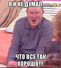 я и не думал......... что всё так хорошо!!!