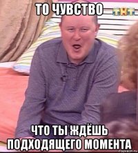 то чувство что ты ждёшь подходящего момента