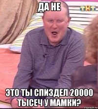 да не это ты спиздел 20000 тысеч у мамки?