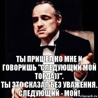 Ты пришел ко мне и говоришь "следующий мой тогда))".
Ты это сказал без уважения.
Следующий - МОЙ!