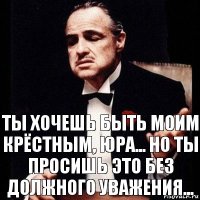 Ты хочешь быть моим крёстным, Юра... Но ты просишь это без должного уважения...