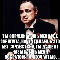 Ты спрашиваешь меня где зарплата, но ты делаешь это без сочувствия, ты даже не называешь меня собратом-по-несчастью