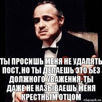 Ты просишь меня не удалять пост, но ты делаешь это без должного уважения, ты даже не называешь меня крестным отцом