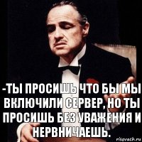 -Ты просишь что бы мы включили сервер, но ты просишь без уважения и нервничаешь.