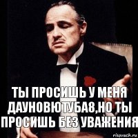 Ты просишь у меня дауновютуба8,но ты просишь без уважения