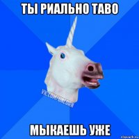 ты риально таво мыкаешь уже