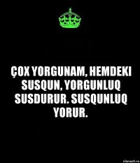 Çox yorgunam, hemdeki susqun, yorgunluq susdurur. Susqunluq yorur.