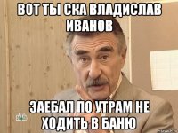 вот ты ска владислав иванов заебал по утрам не ходить в баню