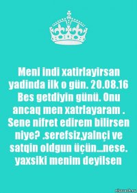 Meni indi xatirlayirsan yadinda ilk o gün. 20.08.16
Bes getdiyin günü. Onu ancaq men xatrlayaram . Sene nifret edirem bilirsen niye? .serefsiz,yalnçi ve satqin oldgun üçün...nese. yaxsiki menim deyilsen