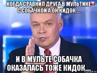 когда сравнил друга в мультике с собачкой а он кидок.... и в мульте собачка оказалась тоже кидок....