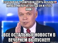 сегодня на тренировки опять не будет ни абы ни перчаток!где он и что с ним? все остальные новости в вечернем выпуске!!!