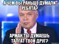 а чем вы раньше думали ребята? арман,ты думаешь талгат твой друг?