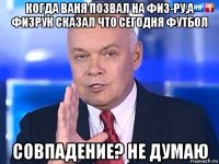 когда ваня позвал на физ-ру,а физрук сказал что сегодня футбол совпадение? не думаю