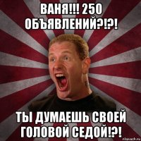 ваня!!! 250 объявлений?!?! ты думаешь своей головой седой!?!