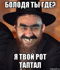 болодя ты где? я твой рот таптал