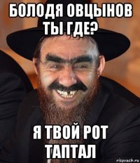 болодя овцынов ты где? я твой рот таптал