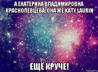 а екатерина владимировна краснопевцева, она же katy laurin ещё круче!