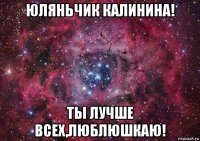 юляньчик калинина! ты лучше всех,люблюшкаю!