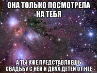 она только посмотрела на тебя а ты уже представляешь свадьбу с ней и двух детей от нее