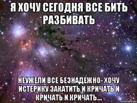 я хочу сегодня все бить разбивать неужели все безнадежно- хочу истерику закатить и кричать и кричать и кричать....