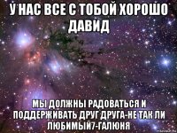 у нас все с тобой хорошо давид мы должны радоваться и поддерживать друг друга-не так ли любимый7-галюня