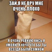 зай,я не вру мне очень плохо я очень ревную кись,я умояю я хочу что бы ты всегда была сомной