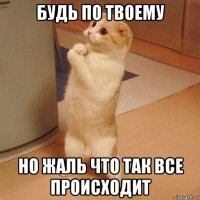 будь по твоему но жаль что так все происходит