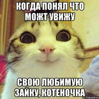 когда понял что можт увижу свою любимую зайку, котеночка