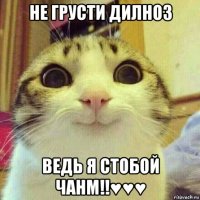 не грусти дилноз ведь я стобой чанм!!♥♥♥