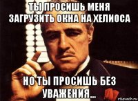 ты просишь меня загрузить окна на хелиоса но ты просишь без уважения...