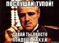 послушай, тупой! давай ты просто пойдешь на х.у.й