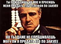 ты приходишь ко мне и просишь меня продать тебе телефон по закупу но ты даже не спрашиваешь могу ли я продать его по закупу