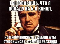 ты говоришь, что я попаду на 5-й канал, но я хочу вникнуть в детали, а ты относишься к этому без уважения