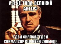 а я чё, типа, великий актер? где я снялся? где я снимался? кто меня снимал?